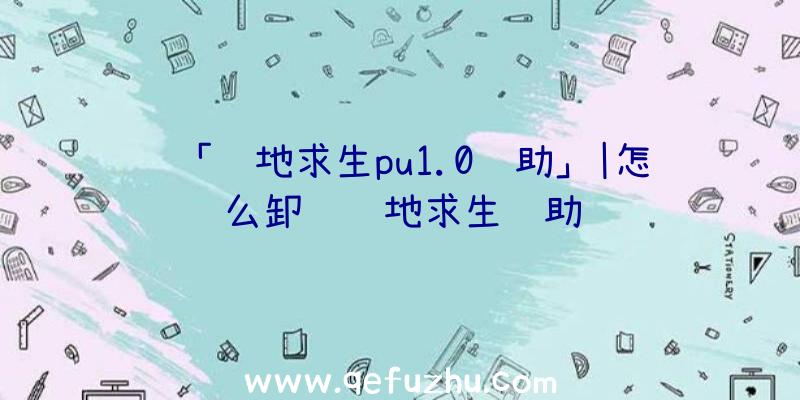 「绝地求生pu1.0辅助」|怎么卸载绝地求生辅助